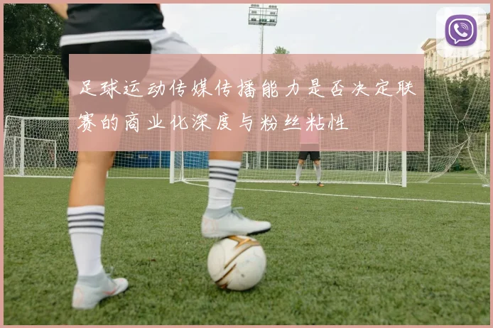 足球运动传媒传播能力是否决定联赛的商业化深度与粉丝粘性